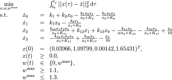 
\begin{array}{llcl}
 \displaystyle \min_{x, w, w^{\mathrm{max}}} & & & {\int_{t_0}^{t_f} || x(\tau) - \tilde{x} ||_2^2 \; \mathrm{d}\tau} \\[1.5ex]
 \mbox{s.t.} & \dot{x}_0 & = & k_1 + k_2 x_0 - \frac{k_3 x_0 x_1}{x_0 + K_4} -  \frac{k_5 x_0 x_2}{x_0 + K_6} \\
& \dot{x}_1 & = & k_7 x_0 - \frac{k_8 x_1}{x_1 + K_9} \\
& \dot{x}_2 & = & \frac{k_{10} x_1 x_2 x_3}{x_3 + K_{11}} + k_{12} x_1 + k_{13} x_0 - \frac{k_{14} x_2}{{w} x_2 + K_{15}} - \frac{k_{16} x_2}{x_2 + K_{17}} + \frac{x_3}{10} \\
& \dot{x}_3 & = & - \frac{k_{10} x_1 x_2 x_3}{x_3 + K_{11}} + \frac{k_{16} x_2}{x_2 + K_{17}} - \frac{x_3}{10} \\[1.5ex]
 & x(0) &=& (0.03966, 1.09799, 0.00142, 1.65431)^T, \\
 & x(t) & \ge & 0.0, \\
 & w(t) &\in&  \{0, w^{\mathrm{max}}\}, \\
 & w^{\mathrm{max}} & \ge & 1.1, \\
 & w^{\mathrm{max}} & \le & 1.3.
\end{array} 
