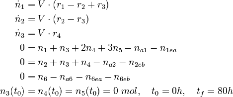 
  \begin{align}
  \dot{n}_1 &= V \cdot (r_1 - r_2 + r_3) \\
  \dot{n}_2 &= V \cdot (r_2 - r_3) \\
  \dot{n}_3 &= V \cdot r_4 \\
  0 &= n_1 + n_3 + 2n_4 + 3n_5 - n_{a1} - n_{1ea} \\
  0 &= n_2 + n_3 + n_4 - n_{a2} - n_{2eb} \\
  0 &= n_6 - n_{a6} - n_{6ea} - n_{6eb} \\
  n_3(t_0) &= n_4(t_0) = n_5(t_0) = 0 \ mol, \quad t_0 = 0h, \quad t_f = 80h
 \end{align}
