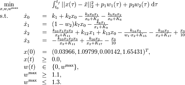 
\begin{array}{llcl}
 \displaystyle \min_{x, w, w^{\mathrm{max}}} & & & {\int_{t_0}^{t_f} || x(\tau) - \tilde{x} ||_2^2  + p_1 w_1(\tau) + p_2 w_2(\tau) \; \mathrm{d}\tau} \\[1.5ex]
 \mbox{s.t.} & \dot{x}_0 & = & k_1 + k_2 x_0 - \frac{k_3 x_0 x_1}{x_0 + K_4} -  \frac{k_5 x_0 x_2}{x_0 + K_6} \\
& \dot{x}_1 & = & (1 - w_2) k_7 x_0 - \frac{k_8 x_1}{x_1 + K_9} \\
& \dot{x}_2 & = & \frac{k_{10} x_1 x_2 x_3}{x_3 + K_{11}} + k_{12} x_1 + k_{13} x_0 - \frac{k_{14} x_2}{w_1 \cdot x_2 + K_{15}} - \frac{k_{16} x_2}{x_2 + K_{17}} + \frac{x_3}{10} \\
& \dot{x}_3 & = & - \frac{k_{10} x_1 x_2 x_3}{x_3 + K_{11}} + \frac{k_{16} x_2}{x_2 + K_{17}} - \frac{x_3}{10} \\[1.5ex]
 & x(0) &=& (0.03966, 1.09799, 0.00142, 1.65431)^T, \\
 & x(t) & \ge & 0.0, \\
 & w(t) &\in&  \{0, w^{\mathrm{max}}\}, \\
 & w^{\mathrm{max}} & \ge & 1.1, \\
 & w^{\mathrm{max}} & \le & 1.3.
\end{array} 
