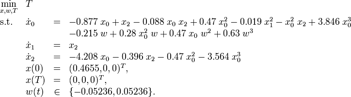 
\begin{array}{llcl}
 \displaystyle \min_{x, w, T} & T \\[1.5ex]
 \mbox{s.t.} & \dot{x}_0 &=& -0.877 \; x_0 + x_2 - 0.088 \; x_0 \; x_2 + 0.47 \; x_0^2 - 0.019 \; x_1^2 - x_0^2 \; x_2 + 3.846 \; x_0^3 \\
&&&           - 0.215 \; w + 0.28 \; x_0^2 \; w + 0.47 \; x_0 \; w^2 + 0.63 \; w^3 \\ 
& \dot{x}_1 &=& x_2 \\
& \dot{x}_2 &=& -4.208 \; x_0 - 0.396 \; x_2 - 0.47 \; x_0^2 - 3.564 \; x_0^3 \\
 & x(0) &=& (0.4655,0,0)^T, \\
 & x(T) &=& (0,0,0)^T, \\
 & w(t) &\in& \{-0.05236,0.05236\}.
\end{array} 
