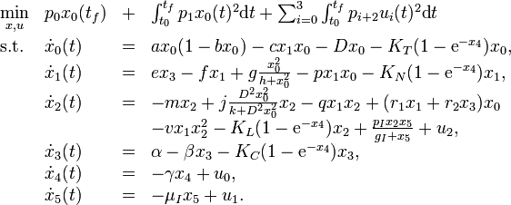 
\begin{array}{llcl}
 \displaystyle \min_{x, u} & p_0 x_0(t_f) & + & \int_{t_0}^{t_f} p_1 x_0(t)^2 \mbox{d}t + \sum_{i=0}^{3} \int_{t_0}^{t_f} p_{i+2} u_i(t)^2 \mbox{d}t   \\[1.5ex]
 \mbox{s.t.} & \dot{x}_0(t) & = & a x_0 (1-b x_0) -c x_1 x_0 - D x_0 - K_T (1- \mbox{e}^{- x_4}) x_0 ,\\
             & \dot{x}_1(t) & = & e x_3 - f x_1 + g \frac{x_0^2}{h+x_0^2}-p x_1 x_0 - K_N (1- \mbox{e}^{- x_4}) x_1,  \\
             & \dot{x}_2(t) & = & -m x_2 + j \frac{D^2 x_0^2}{k+ D^2 x_0^2} x_2 - q x_1 x_2 + (r_1 x_1 + r_2 x_3) x_0 \\
& & & - v x_1 x_2^2 - K_L (1- \mbox{e}^{- x_4}) x_2 + \frac{p_I x_2 x_5}{g_I + x_5} + u_2,  \\
             & \dot{x}_3(t) & = & \alpha - \beta x_3 - K_C (1- \mbox{e}^{- x_4}) x_3,\\
             & \dot{x}_4(t) & = & - \gamma x_4 + u_0,\\
             & \dot{x}_5(t) & = & - \mu_I x_5 + u_1.
\end{array} 
