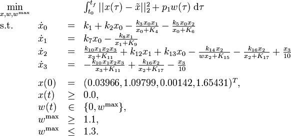 
\begin{array}{llcl}
 \displaystyle \min_{x, w, w^{\mathrm{max}}} & & & {\int_{t_0}^{t_f} || x(\tau) - \tilde{x} ||_2^2 + p_1 w(\tau) \; \mathrm{d}\tau} \\[1.5ex]
 \mbox{s.t.} & \dot{x}_0 & = & k_1 + k_2 x_0 - \frac{k_3 x_0 x_1}{x_0 + K_4} -  \frac{k_5 x_0 x_2}{x_0 + K_6} \\
& \dot{x}_1 & = & k_7 x_0 - \frac{k_8 x_1}{x_1 + K_9} \\
& \dot{x}_2 & = & \frac{k_{10} x_1 x_2 x_3}{x_3 + K_{11}} + k_{12} x_1 + k_{13} x_0 - \frac{k_{14} x_2}{{w} x_2 + K_{15}} - \frac{k_{16} x_2}{x_2 + K_{17}} + \frac{x_3}{10} \\
& \dot{x}_3 & = & - \frac{k_{10} x_1 x_2 x_3}{x_3 + K_{11}} + \frac{k_{16} x_2}{x_2 + K_{17}} - \frac{x_3}{10} \\[1.5ex]
 & x(0) &=& (0.03966, 1.09799, 0.00142, 1.65431)^T, \\
 & x(t) & \ge & 0.0, \\
 & w(t) &\in&  \{0, w^{\mathrm{max}}\}, \\
 & w^{\mathrm{max}} & \ge & 1.1, \\
 & w^{\mathrm{max}} & \le & 1.3.
\end{array} 
