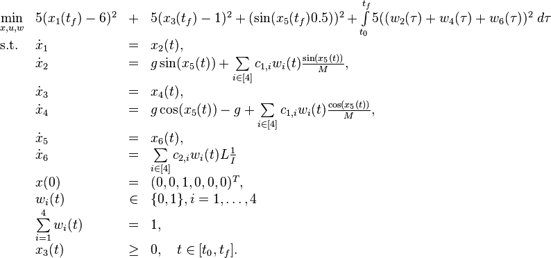 
\begin{array}{llclr}
 \displaystyle \min_{x,u, w} &  5(x_1(t_f)-6)^2&+&5(x_3(t_f)-1)^2+(\sin(x_5(t_f)0.5))^2 +\int\limits_{t_0}^{t_f} 5( (w_2(\tau)+w_4(\tau)+w_6(\tau))^2  \ d \tau   \\[1.5ex]
 \mbox{s.t.} 
 & \dot{x}_1 & = &  x_2(t), \\
 & \dot{x}_2 & = & g \sin( x_5(t)) + \sum\limits_{i\in [4]}c_{1,i}w_i(t)\frac{\sin(x_5(t))}{M},   \\
 & \dot{x}_3 & = & x_4(t),   \\
 & \dot{x}_4 & = & g \cos( x_5(t))-g+  \sum\limits_{i\in [4]}c_{1,i}w_i(t)\frac{\cos(x_5(t))}{M},   \\
 & \dot{x}_5 & = & x_6(t),   \\
 & \dot{x}_6 & = &  \sum\limits_{i\in [4]}c_{2,i}w_i(t)L \frac{1}{I}  \\[1.5ex]
 & x(0) &=& (0, 0, 1, 0 , 0, 0)^T, \\
 & w_i(t) &\in&  \{0, 1\}, i=1,\ldots,4 \\
 & \sum\limits_{i=1}^{4}w_i(t) &=& 1, \\
& x_3(t) & \geq & 0, \quad t\in[t_0,t_f].
\end{array} 
